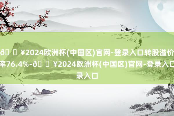 🔥2024欧洲杯(中国区)官网-登录入口转股溢价率76.4%-🔥2024欧洲杯(中国区)官网-登录入口