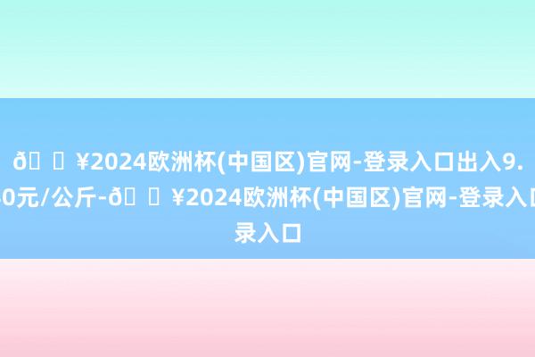 🔥2024欧洲杯(中国区)官网-登录入口出入9.40元/公斤-🔥2024欧洲杯(中国区)官网-登录入口