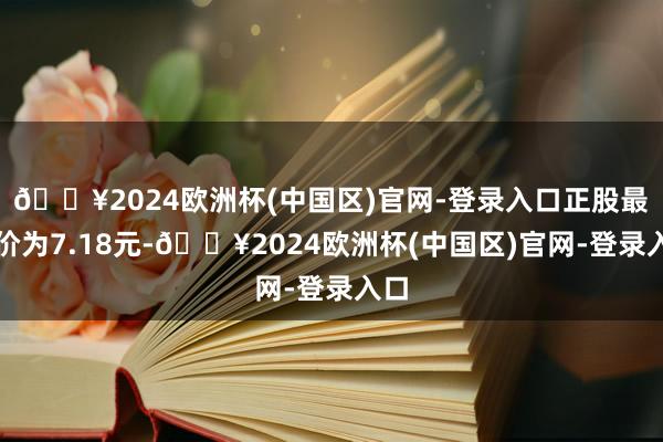 🔥2024欧洲杯(中国区)官网-登录入口正股最新价为7.18元-🔥2024欧洲杯(中国区)官网-登录入口