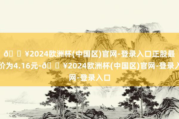 🔥2024欧洲杯(中国区)官网-登录入口正股最新价为4.16元-🔥2024欧洲杯(中国区)官网-登录入口