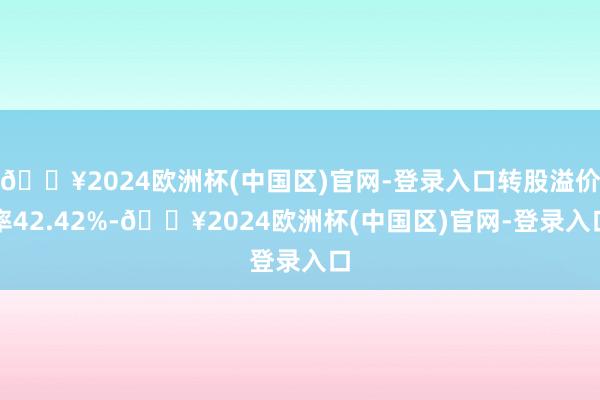 🔥2024欧洲杯(中国区)官网-登录入口转股溢价率42.42%-🔥2024欧洲杯(中国区)官网-登录入口