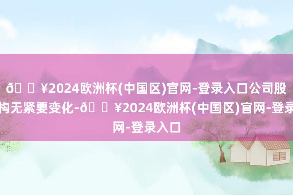 🔥2024欧洲杯(中国区)官网-登录入口公司股权结构无紧要变化-🔥2024欧洲杯(中国区)官网-登录入口