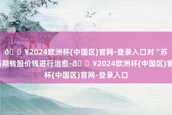 🔥2024欧洲杯(中国区)官网-登录入口对“苏租转债”确当期转股价钱进行治愈-🔥2024欧洲杯(中国区)官网-登录入口