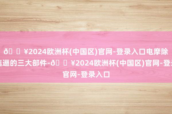 🔥2024欧洲杯(中国区)官网-登录入口电摩除了这迤逦的三大部件-🔥2024欧洲杯(中国区)官网-登录入口