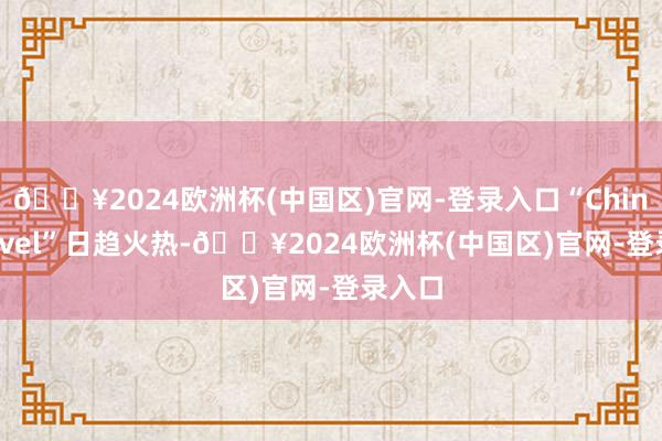 🔥2024欧洲杯(中国区)官网-登录入口“China Travel”日趋火热-🔥2024欧洲杯(中国区)官网-登录入口