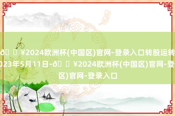 🔥2024欧洲杯(中国区)官网-登录入口转股运转日为2023年5月11日-🔥2024欧洲杯(中国区)官网-登录入口