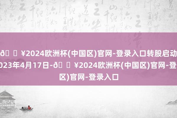 🔥2024欧洲杯(中国区)官网-登录入口转股启动日为2023年4月17日-🔥2024欧洲杯(中国区)官网-登录入口