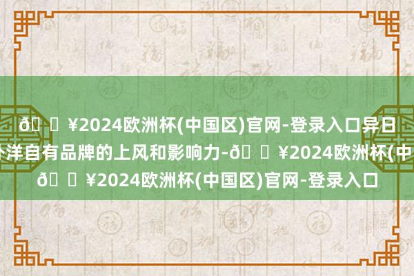 🔥2024欧洲杯(中国区)官网-登录入口异日公司将进一步推崇外洋自有品牌的上风和影响力-🔥2024欧洲杯(中国区)官网-登录入口