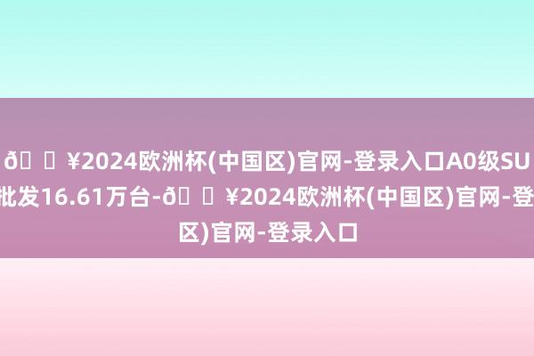 🔥2024欧洲杯(中国区)官网-登录入口A0级SUV 4月批发16.61万台-🔥2024欧洲杯(中国区)官网-登录入口