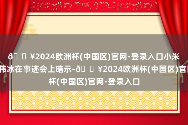 🔥2024欧洲杯(中国区)官网-登录入口小米集团总裁卢伟冰在事迹会上暗示-🔥2024欧洲杯(中国区)官网-登录入口