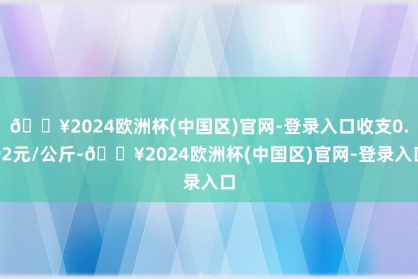 🔥2024欧洲杯(中国区)官网-登录入口收支0.92元/公斤-🔥2024欧洲杯(中国区)官网-登录入口