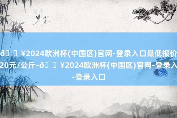 🔥2024欧洲杯(中国区)官网-登录入口最低报价6.20元/公斤-🔥2024欧洲杯(中国区)官网-登录入口