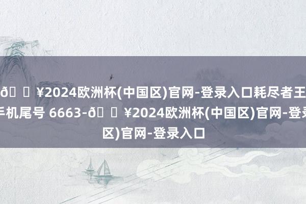 🔥2024欧洲杯(中国区)官网-登录入口耗尽者王**（手机尾号 6663-🔥2024欧洲杯(中国区)官网-登录入口