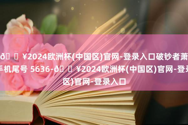 🔥2024欧洲杯(中国区)官网-登录入口破钞者萧**（手机尾号 5636-🔥2024欧洲杯(中国区)官网-登录入口