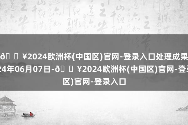 🔥2024欧洲杯(中国区)官网-登录入口处理成果：2024年06月07日-🔥2024欧洲杯(中国区)官网-登录入口