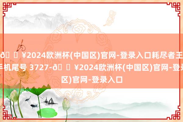 🔥2024欧洲杯(中国区)官网-登录入口耗尽者王**（手机尾号 3727-🔥2024欧洲杯(中国区)官网-登录入口