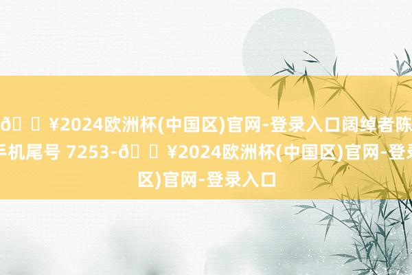 🔥2024欧洲杯(中国区)官网-登录入口阔绰者陈**（手机尾号 7253-🔥2024欧洲杯(中国区)官网-登录入口