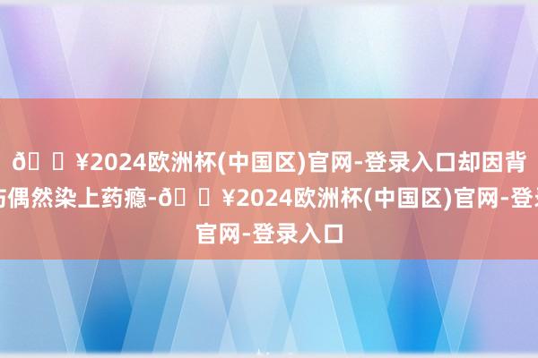 🔥2024欧洲杯(中国区)官网-登录入口却因背部受伤偶然染上药瘾-🔥2024欧洲杯(中国区)官网-登录入口