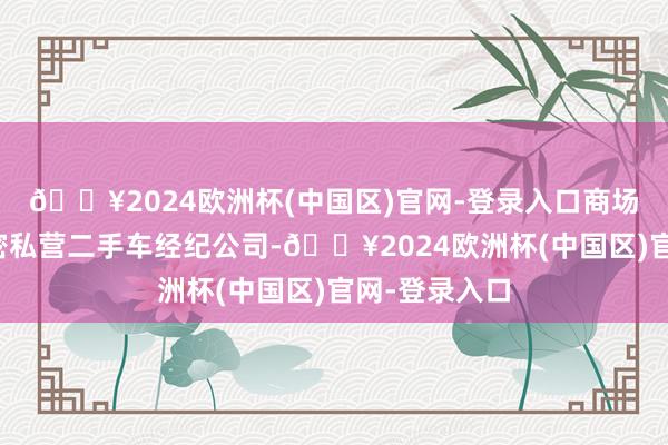 🔥2024欧洲杯(中国区)官网-登录入口商场上不仅有繁密私营二手车经纪公司-🔥2024欧洲杯(中国区)官网-登录入口