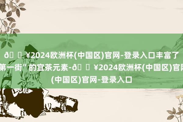 🔥2024欧洲杯(中国区)官网-登录入口丰富了“中国茶叶第一街”的宜茶元素-🔥2024欧洲杯(中国区)官网-登录入口