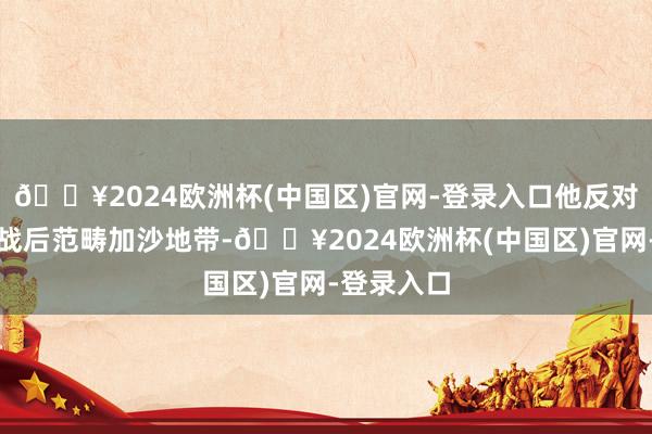 🔥2024欧洲杯(中国区)官网-登录入口他反对以色列在战后范畴加沙地带-🔥2024欧洲杯(中国区)官网-登录入口