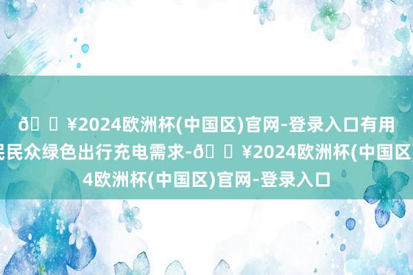 🔥2024欧洲杯(中国区)官网-登录入口有用豪放东说念主民民众绿色出行充电需求-🔥2024欧洲杯(中国区)官网-登录入口