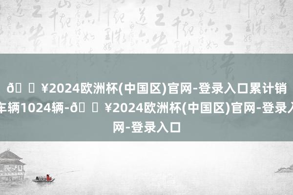 🔥2024欧洲杯(中国区)官网-登录入口累计销售车辆1024辆-🔥2024欧洲杯(中国区)官网-登录入口