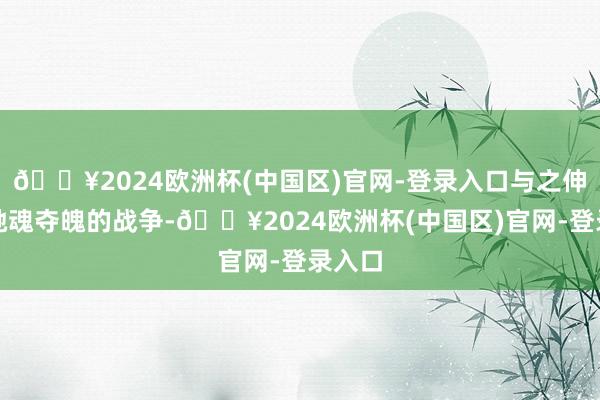 🔥2024欧洲杯(中国区)官网-登录入口与之伸开了驰魂夺魄的战争-🔥2024欧洲杯(中国区)官网-登录入口