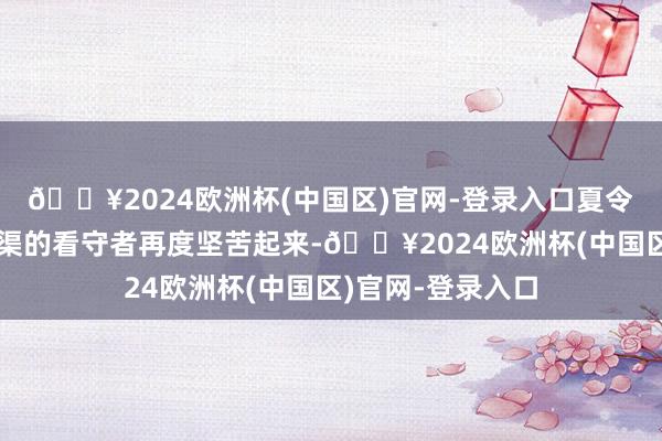 🔥2024欧洲杯(中国区)官网-登录入口夏令暴雨袭来又让河渠的看守者再度坚苦起来-🔥2024欧洲杯(中国区)官网-登录入口