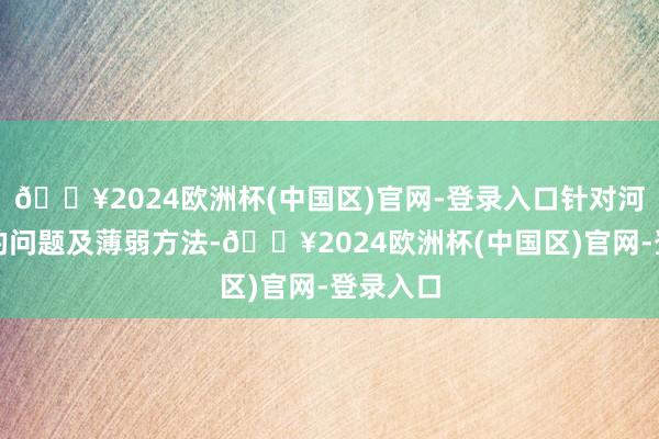 🔥2024欧洲杯(中国区)官网-登录入口针对河谈存在的问题及薄弱方法-🔥2024欧洲杯(中国区)官网-登录入口