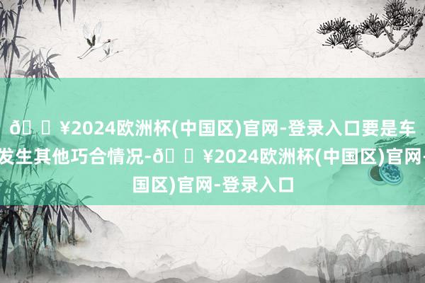 🔥2024欧洲杯(中国区)官网-登录入口要是车辆被盗或发生其他巧合情况-🔥2024欧洲杯(中国区)官网-登录入口