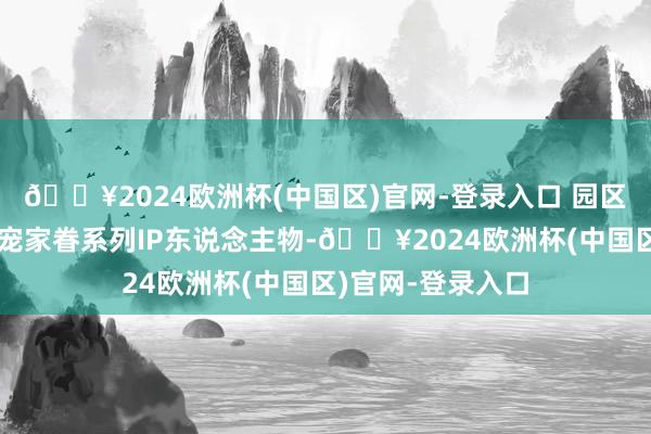 🔥2024欧洲杯(中国区)官网-登录入口 园区内遍地可见的萌宠家眷系列IP东说念主物-🔥2024欧洲杯(中国区)官网-登录入口