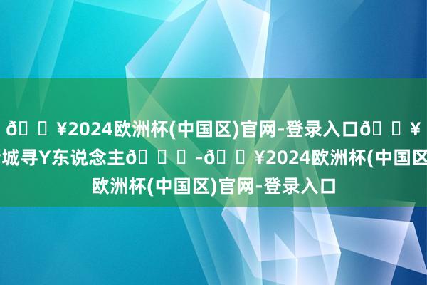 🔥2024欧洲杯(中国区)官网-登录入口🔥鱼乐圈热搜！全城寻Y东说念主🔍-🔥2024欧洲杯(中国区)官网-登录入口