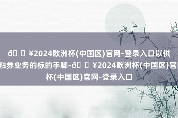 🔥2024欧洲杯(中国区)官网-登录入口以供其办理融资融券业务的标的手脚-🔥2024欧洲杯(中国区)官网-登录入口