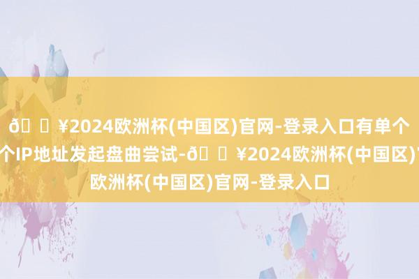 🔥2024欧洲杯(中国区)官网-登录入口有单个组织对数十万个IP地址发起盘曲尝试-🔥2024欧洲杯(中国区)官网-登录入口