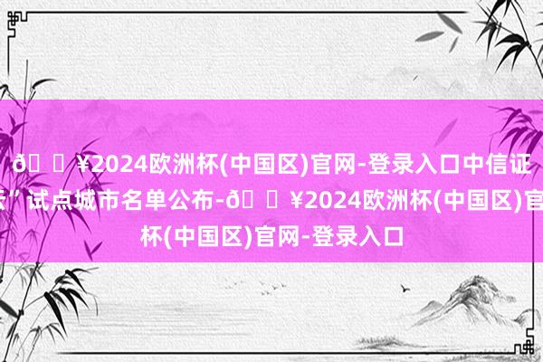 🔥2024欧洲杯(中国区)官网-登录入口中信证券：“车路云”试点城市名单公布-🔥2024欧洲杯(中国区)官网-登录入口