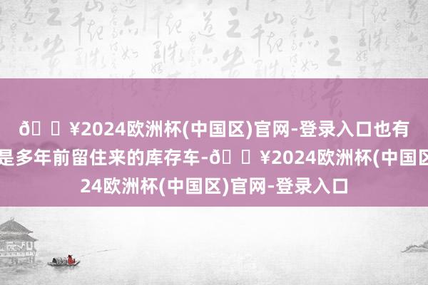 🔥2024欧洲杯(中国区)官网-登录入口也有东谈主说这其实是多年前留住来的库存车-🔥2024欧洲杯(中国区)官网-登录入口