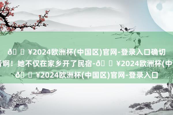 🔥2024欧洲杯(中国区)官网-登录入口确切好念念亲身去看一看啊！她不仅在家乡开了民宿-🔥2024欧洲杯(中国区)官网-登录入口