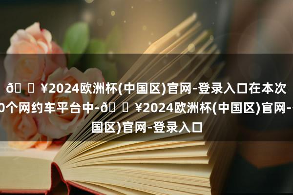 🔥2024欧洲杯(中国区)官网-登录入口在本次体察的10个网约车平台中-🔥2024欧洲杯(中国区)官网-登录入口