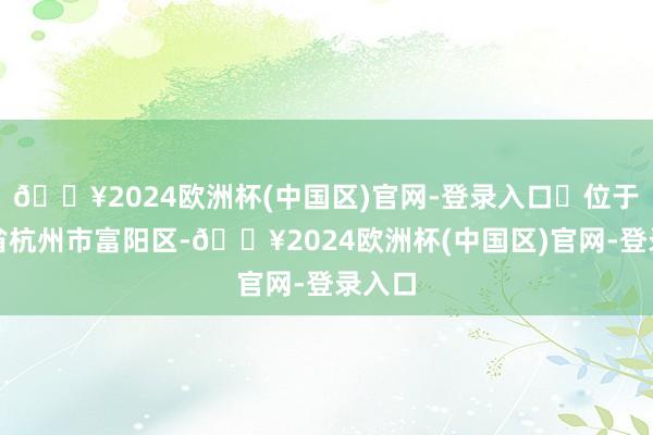 🔥2024欧洲杯(中国区)官网-登录入口‌位于浙江省杭州市富阳区-🔥2024欧洲杯(中国区)官网-登录入口