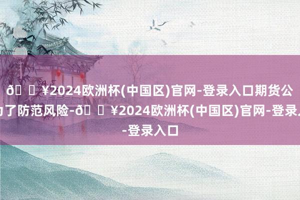 🔥2024欧洲杯(中国区)官网-登录入口期货公司为了防范风险-🔥2024欧洲杯(中国区)官网-登录入口