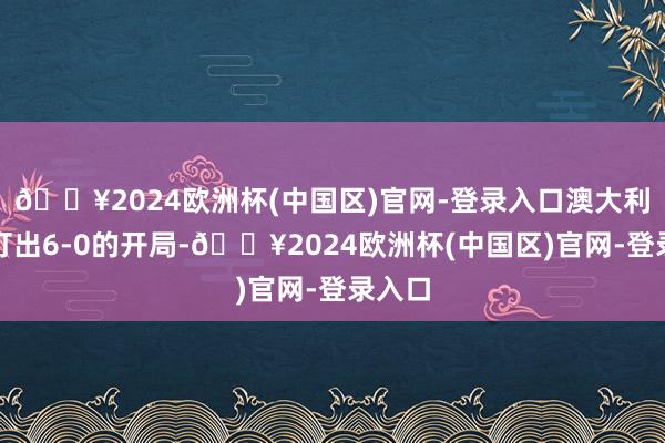 🔥2024欧洲杯(中国区)官网-登录入口澳大利亚队打出6-0的开局-🔥2024欧洲杯(中国区)官网-登录入口