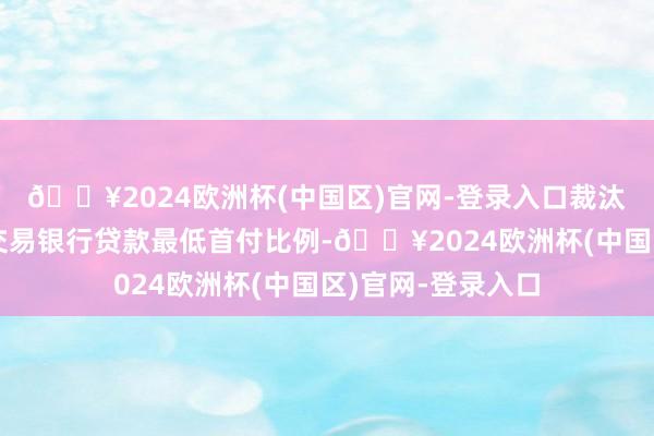 🔥2024欧洲杯(中国区)官网-登录入口裁汰个东说念主住房交易银行贷款最低首付比例-🔥2024欧洲杯(中国区)官网-登录入口