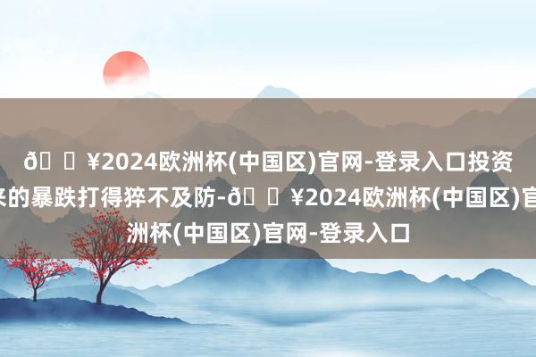 🔥2024欧洲杯(中国区)官网-登录入口投资者被突如其来的暴跌打得猝不及防-🔥2024欧洲杯(中国区)官网-登录入口