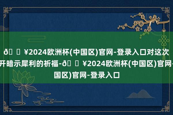 🔥2024欧洲杯(中国区)官网-登录入口对这次大会的召开暗示犀利的祈福-🔥2024欧洲杯(中国区)官网-登录入口