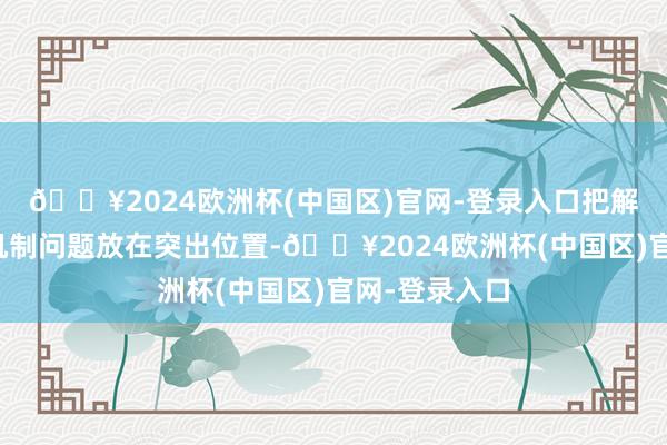 🔥2024欧洲杯(中国区)官网-登录入口把解决重大体制机制问题放在突出位置-🔥2024欧洲杯(中国区)官网-登录入口