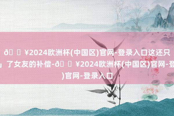 🔥2024欧洲杯(中国区)官网-登录入口这还只是「睡」了女友的补偿-🔥2024欧洲杯(中国区)官网-登录入口