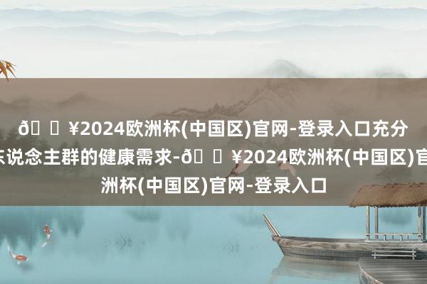 🔥2024欧洲杯(中国区)官网-登录入口充分研讨了不同东说念主群的健康需求-🔥2024欧洲杯(中国区)官网-登录入口