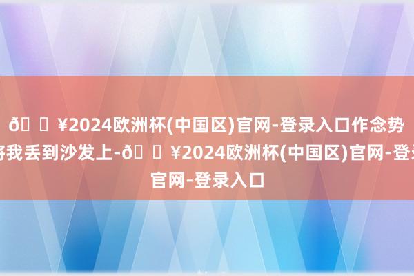 🔥2024欧洲杯(中国区)官网-登录入口作念势就要将我丢到沙发上-🔥2024欧洲杯(中国区)官网-登录入口