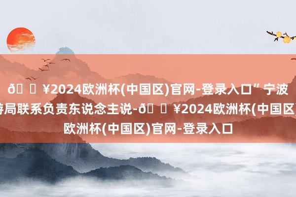 🔥2024欧洲杯(中国区)官网-登录入口”宁波市文化广电旅游局联系负责东说念主说-🔥2024欧洲杯(中国区)官网-登录入口